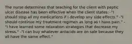 The nurse determines that teaching for the client with peptic ulcer disease has been effective when the client states: -"I should stop all my medications if I develop any side effects." -"I should continue my treatment regimen as long as I have pain." -"I have learned some relaxation strategies that decrease my stress." -"I can buy whatever antacids are on sale because they all have the same effect."