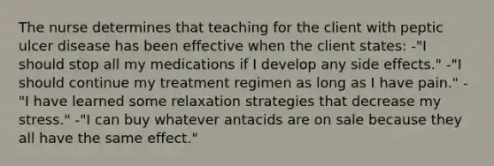 The nurse determines that teaching for the client with peptic ulcer disease has been effective when the client states: -"I should stop all my medications if I develop any side effects." -"I should continue my treatment regimen as long as I have pain." -"I have learned some relaxation strategies that decrease my stress." -"I can buy whatever antacids are on sale because they all have the same effect."