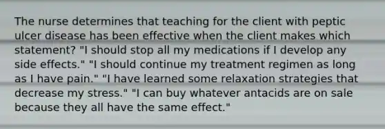 The nurse determines that teaching for the client with peptic ulcer disease has been effective when the client makes which statement? "I should stop all my medications if I develop any side effects." "I should continue my treatment regimen as long as I have pain." "I have learned some relaxation strategies that decrease my stress." "I can buy whatever antacids are on sale because they all have the same effect."