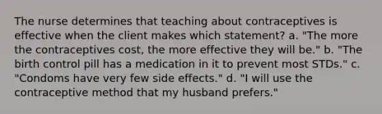 The nurse determines that teaching about contraceptives is effective when the client makes which statement? a. "The more the contraceptives cost, the more effective they will be." b. "The birth control pill has a medication in it to prevent most STDs." c. "Condoms have very few side effects." d. "I will use the contraceptive method that my husband prefers."