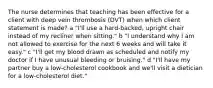 The nurse determines that teaching has been effective for a client with deep vein thrombosis (DVT) when which client statement is made? a "I'll use a hard-backed, upright chair instead of my recliner when sitting." b "I understand why I am not allowed to exercise for the next 6 weeks and will take it easy." c "I'll get my blood drawn as scheduled and notify my doctor if I have unusual bleeding or bruising." d "I'll have my partner buy a low-cholesterol cookbook and we'll visit a dietician for a low-cholesterol diet."