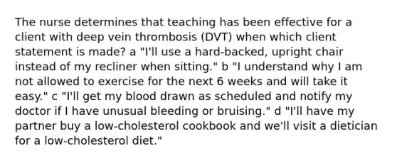 The nurse determines that teaching has been effective for a client with deep vein thrombosis (DVT) when which client statement is made? a "I'll use a hard-backed, upright chair instead of my recliner when sitting." b "I understand why I am not allowed to exercise for the next 6 weeks and will take it easy." c "I'll get my blood drawn as scheduled and notify my doctor if I have unusual bleeding or bruising." d "I'll have my partner buy a low-cholesterol cookbook and we'll visit a dietician for a low-cholesterol diet."