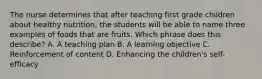 The nurse determines that after teaching first grade children about healthy nutrition, the students will be able to name three examples of foods that are fruits. Which phrase does this describe? A. A teaching plan B. A learning objective C. Reinforcement of content D. Enhancing the children's self-efficacy