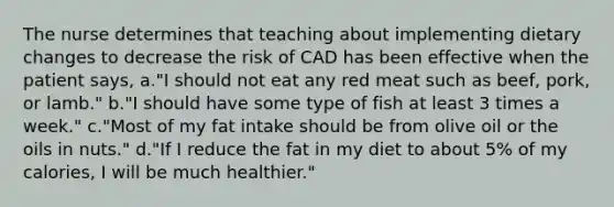 The nurse determines that teaching about implementing dietary changes to decrease the risk of CAD has been effective when the patient says, a."I should not eat any red meat such as beef, pork, or lamb." b."I should have some type of fish at least 3 times a week." c."Most of my fat intake should be from olive oil or the oils in nuts." d."If I reduce the fat in my diet to about 5% of my calories, I will be much healthier."