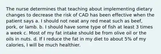 The nurse determines that teaching about implementing dietary changes to decrease the risk of CAD has been effective when the patient says a. I should not neat any red meat such as beef, pork, or lamb. b. I should have some type of fish at least 3 times a week c. Most of my fat intake should be from olive oil or the oils in nuts. d. If I reduce the fat in my diet to about 5% of my calories, I will be much healthier.