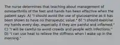 The nurse determines that teaching about management of osteoarthritis of the feet and hands has been effective when the patient says: A) "I should avoid the use of glucosamine as it has been shown to have no therapeutic value." B) "I should exercise my hands every day, especially if they are painful and inflamed." C) "I will be careful to avoid crowds and people with infections." D) "I can use heat to relieve the stiffness when I wake up in the morning."