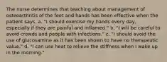 The nurse determines that teaching about management of osteoarthritis of the feet and hands has been effective when the patient says, a. "I should exercise my hands every day, especially if they are painful and inflamed." b. "I will be careful to avoid crowds and people with infections." c. "I should avoid the use of glucosamine as it has been shown to have no therapeutic value." d. "I can use heat to relieve the stiffness when I wake up in the morning."