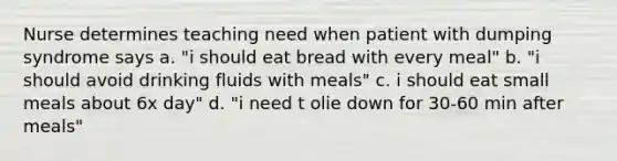 Nurse determines teaching need when patient with dumping syndrome says a. "i should eat bread with every meal" b. "i should avoid drinking fluids with meals" c. i should eat small meals about 6x day" d. "i need t olie down for 30-60 min after meals"