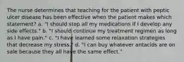 The nurse determines that teaching for the patient with peptic ulcer disease has been effective when the patient makes which statement? a. "I should stop all my medications if I develop any side effects." b. "I should continue my treatment regimen as long as I have pain." c. "I have learned some relaxation strategies that decrease my stress." d. "I can buy whatever antacids are on sale because they all have the same effect."