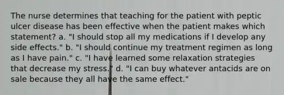 The nurse determines that teaching for the patient with peptic ulcer disease has been effective when the patient makes which statement? a. "I should stop all my medications if I develop any side effects." b. "I should continue my treatment regimen as long as I have pain." c. "I have learned some relaxation strategies that decrease my stress." d. "I can buy whatever antacids are on sale because they all have the same effect."