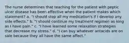 The nurse determines that teaching for the patient with peptic ulcer disease has been effective when the patient makes which statement? a. "I should stop all my medication's if I develop any side effects." b. "I should continue my treatment regimen as long as I have pain." c. "I have learned some relaxation strategies that decrease my stress." d. "I can buy whatever antacids are on sale because they all have the same affect."