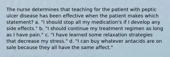 The nurse determines that teaching for the patient with peptic ulcer disease has been effective when the patient makes which statement? a. "I should stop all my medication's if I develop any side effects." b. "I should continue my treatment regimen as long as I have pain." c. "I have learned some relaxation strategies that decrease my stress." d. "I can buy whatever antacids are on sale because they all have the same affect."