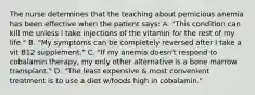 The nurse determines that the teaching about pernicious anemia has been effective when the patient says: A. "This condition can kill me unless I take injections of the vitamin for the rest of my life." B. "My symptoms can be completely reversed after I take a vit B12 supplement." C. "If my anemia doesn't respond to cobalamin therapy, my only other alternative is a bone marrow transplant." D. "The least expensive & most convenient treatment is to use a diet w/foods high in cobalamin."