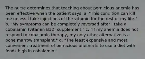 The nurse determines that teaching about pernicious anemia has been effective when the patient says, a. "This condition can kill me unless I take injections of the vitamin for the rest of my life." b. "My symptoms can be completely reversed after I take a cobalamin (vitamin B12) supplement." c. "If my anemia does not respond to cobalamin therapy, my only other alternative is a bone marrow transplant." d. "The least expensive and most convenient treatment of pernicious anemia is to use a diet with foods high in cobalamin."