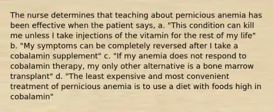 The nurse determines that teaching about pernicious anemia has been effective when the patient says, a. "This condition can kill me unless I take injections of the vitamin for the rest of my life" b. "My symptoms can be completely reversed after I take a cobalamin supplement" c. "If my anemia does not respond to cobalamin therapy, my only other alternative is a bone marrow transplant" d. "The least expensive and most convenient treatment of pernicious anemia is to use a diet with foods high in cobalamin"