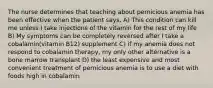 The nurse determines that teaching about pernicious anemia has been effective when the patient says, A) This condition can kill me unless I take injections of the vitamin for the rest of my life B) My symptoms can be completely reversed after I take a cobalamin(vitamin B12) supplement C) if my anemia does not respond to cobalamin therapy, my only other alternative is a bone marrow transplant D) the least expensive and most convenient treatment of pernicious anemia is to use a diet with foods high in cobalamin