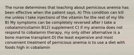 The nurse determines that teaching about pernicious anemia has been effective when the patient says, A) This condition can kill me unless I take injections of the vitamin for the rest of my life B) My symptoms can be completely reversed after I take a cobalamin(vitamin B12) supplement C) if my anemia does not respond to cobalamin therapy, my only other alternative is a bone marrow transplant D) the least expensive and most convenient treatment of pernicious anemia is to use a diet with foods high in cobalamin