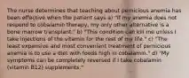 The nurse determines that teaching about pernicious anemia has been effective when the patient says a) "If my anemia does not respond to cobalamin therapy, my only other alternative is a bone marrow transplant." b) "This condition can kill me unless I take injections of the vitamin for the rest of my life." c) "The least expensive and most convenient treatment of pernicious anemia is to use a diet with foods high in cobalamin." d) "My symptoms can be completely reversed if I take cobalamin (vitamin B12) supplements."