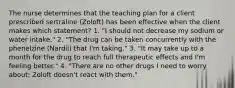 The nurse determines that the teaching plan for a client prescribed sertraline (Zoloft) has been effective when the client makes which statement? 1. "I should not decrease my sodium or water intake." 2. "The drug can be taken concurrently with the phenelzine (Nardil) that I'm taking." 3. "It may take up to a month for the drug to reach full therapeutic effects and I'm feeling better." 4. "There are no other drugs I need to worry about; Zoloft doesn't react with them."