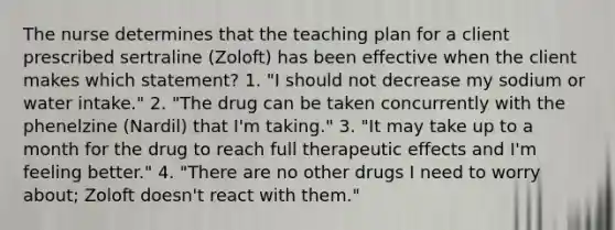 The nurse determines that the teaching plan for a client prescribed sertraline (Zoloft) has been effective when the client makes which statement? 1. "I should not decrease my sodium or water intake." 2. "The drug can be taken concurrently with the phenelzine (Nardil) that I'm taking." 3. "It may take up to a month for the drug to reach full therapeutic effects and I'm feeling better." 4. "There are no other drugs I need to worry about; Zoloft doesn't react with them."