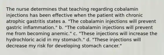 The nurse determines that teaching regarding cobalamin injections has been effective when the patient with chronic atrophic gastritis states a. "The cobalamin injections will prevent gastric inflammation." b. "The cobalamin injections will prevent me from becoming anemic." c. "These injections will increase the hydrochloric acid in my stomach." d. "These injections will decrease my risk for developing stomach cancer."