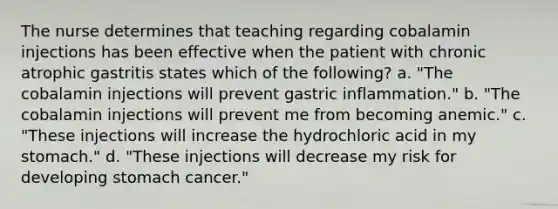 The nurse determines that teaching regarding cobalamin injections has been effective when the patient with chronic atrophic gastritis states which of the following? a. "The cobalamin injections will prevent gastric inflammation." b. "The cobalamin injections will prevent me from becoming anemic." c. "These injections will increase the hydrochloric acid in my stomach." d. "These injections will decrease my risk for developing stomach cancer."