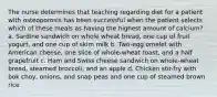 The nurse determines that teaching regarding diet for a patient with osteoporosis has been successful when the patient selects which of these meals as having the highest amount of calcium? a. Sardine sandwich on whole wheat bread, one cup of fruit yogurt, and one cup of skim milk b. Two-egg omelet with American cheese, one slice of whole-wheat toast, and a half grapefruit c. Ham and Swiss cheese sandwich on whole-wheat bread, steamed broccoli, and an apple d. Chicken stir-fry with bok choy, onions, and snap peas and one cup of steamed brown rice