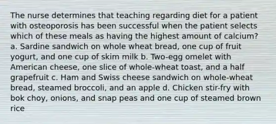 The nurse determines that teaching regarding diet for a patient with osteoporosis has been successful when the patient selects which of these meals as having the highest amount of calcium? a. Sardine sandwich on whole wheat bread, one cup of fruit yogurt, and one cup of skim milk b. Two-egg omelet with American cheese, one slice of whole-wheat toast, and a half grapefruit c. Ham and Swiss cheese sandwich on whole-wheat bread, steamed broccoli, and an apple d. Chicken stir-fry with bok choy, onions, and snap peas and one cup of steamed brown rice