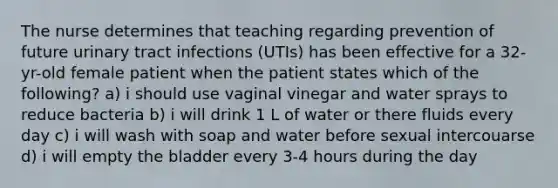 The nurse determines that teaching regarding prevention of future urinary tract infections (UTIs) has been effective for a 32-yr-old female patient when the patient states which of the following? a) i should use vaginal vinegar and water sprays to reduce bacteria b) i will drink 1 L of water or there fluids every day c) i will wash with soap and water before sexual intercouarse d) i will empty the bladder every 3-4 hours during the day