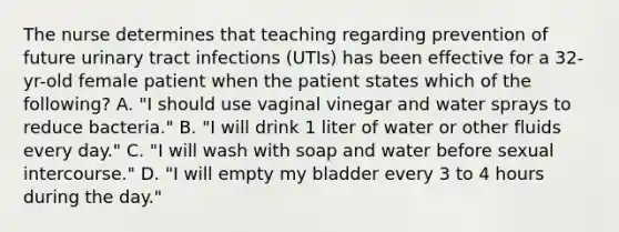 The nurse determines that teaching regarding prevention of future urinary tract infections (UTIs) has been effective for a 32-yr-old female patient when the patient states which of the following? A. "I should use vaginal vinegar and water sprays to reduce bacteria." B. "I will drink 1 liter of water or other fluids every day." C. "I will wash with soap and water before sexual intercourse." D. "I will empty my bladder every 3 to 4 hours during the day."