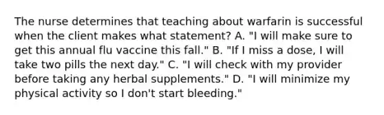 The nurse determines that teaching about warfarin is successful when the client makes what statement? A. "I will make sure to get this annual flu vaccine this fall." B. "If I miss a dose, I will take two pills the next day." C. "I will check with my provider before taking any herbal supplements." D. "I will minimize my physical activity so I don't start bleeding."