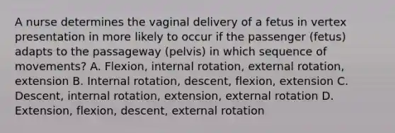 A nurse determines the vaginal delivery of a fetus in vertex presentation in more likely to occur if the passenger (fetus) adapts to the passageway (pelvis) in which sequence of movements? A. Flexion, internal rotation, external rotation, extension B. Internal rotation, descent, flexion, extension C. Descent, internal rotation, extension, external rotation D. Extension, flexion, descent, external rotation