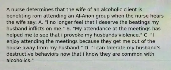 A nurse determines that the wife of an alcoholic client is benefiting rom attending an Al-Anon group when the nurse hears the wife say: A. "I no longer feel that i deserve the beatings my husband inflicts on me." B. "My attendance at the meetings has helped me to see that i provoke my husbands violence." C. "I enjoy attending the meetings because they get me out of the house away from my husband." D. "I can tolerate my husband's destructive behaviors now that i know they are common with alcoholics."