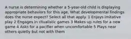 A nurse is determining whether a 5-year-old child is displaying appropriate behaviors for this age. What developmental findings does the nurse expect? Select all that apply. 1 Enjoys imitative play 2 Engages in ritualistic games 3 Makes up rules for a new game 4 Asks for a pacifier when uncomfortable 5 Plays near others quietly but not with them