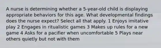 A nurse is determining whether a 5-year-old child is displaying appropriate behaviors for this age. What developmental findings does the nurse expect? Select all that apply. 1 Enjoys imitative play 2 Engages in ritualistic games 3 Makes up rules for a new game 4 Asks for a pacifier when uncomfortable 5 Plays near others quietly but not with them