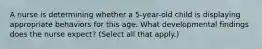 A nurse is determining whether a 5-year-old child is displaying appropriate behaviors for this age. What developmental findings does the nurse expect? (Select all that apply.)