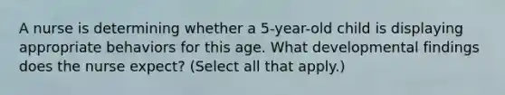 A nurse is determining whether a 5-year-old child is displaying appropriate behaviors for this age. What developmental findings does the nurse expect? (Select all that apply.)