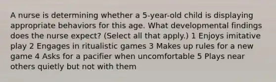 A nurse is determining whether a 5-year-old child is displaying appropriate behaviors for this age. What developmental findings does the nurse expect? (Select all that apply.) 1 Enjoys imitative play 2 Engages in ritualistic games 3 Makes up rules for a new game 4 Asks for a pacifier when uncomfortable 5 Plays near others quietly but not with them