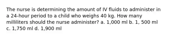 The nurse is determining the amount of IV fluids to administer in a 24-hour period to a child who weighs 40 kg. How many milliliters should the nurse administer? a. 1,000 ml b. 1, 500 ml c. 1,750 ml d. 1,900 ml