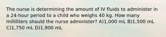 The nurse is determining the amount of IV fluids to administer in a 24-hour period to a child who weighs 40 kg. How many milliliters should the nurse administer? A)1,000 mL B)1,500 mL C)1,750 mL D)1,900 mL