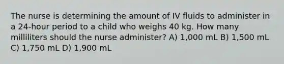 The nurse is determining the amount of IV fluids to administer in a 24-hour period to a child who weighs 40 kg. How many milliliters should the nurse administer? A) 1,000 mL B) 1,500 mL C) 1,750 mL D) 1,900 mL