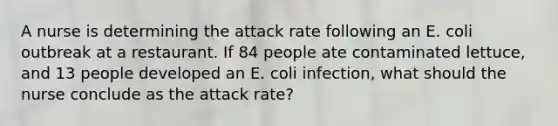 A nurse is determining the attack rate following an E. coli outbreak at a restaurant. If 84 people ate contaminated lettuce, and 13 people developed an E. coli infection, what should the nurse conclude as the attack rate?