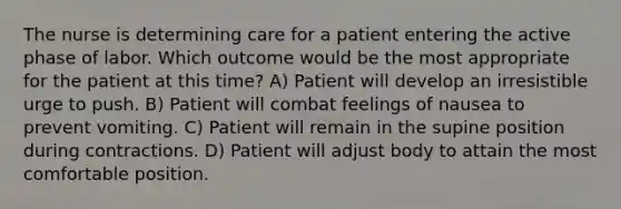 The nurse is determining care for a patient entering the active phase of labor. Which outcome would be the most appropriate for the patient at this time? A) Patient will develop an irresistible urge to push. B) Patient will combat feelings of nausea to prevent vomiting. C) Patient will remain in the supine position during contractions. D) Patient will adjust body to attain the most comfortable position.