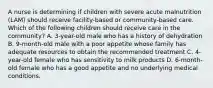 A nurse is determining if children with severe acute malnutrition (LAM) should receive facility-based or community-based care. Which of the following children should receive care in the community? A. 3-year-old male who has a history of dehydration B. 9-month-old male with a poor appetite whose family has adequate resources to obtain the recommended treatment C. 4-year-old female who has sensitivity to milk products D. 6-month-old female who has a good appetite and no underlying medical conditions.