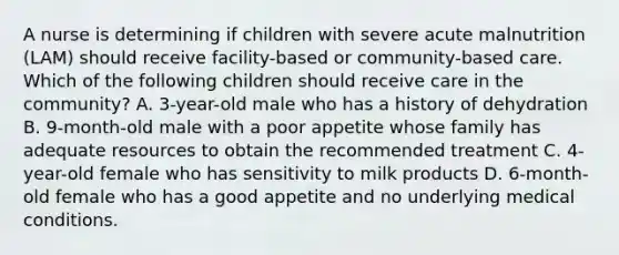 A nurse is determining if children with severe acute malnutrition (LAM) should receive facility-based or community-based care. Which of the following children should receive care in the community? A. 3-year-old male who has a history of dehydration B. 9-month-old male with a poor appetite whose family has adequate resources to obtain the recommended treatment C. 4-year-old female who has sensitivity to milk products D. 6-month-old female who has a good appetite and no underlying medical conditions.