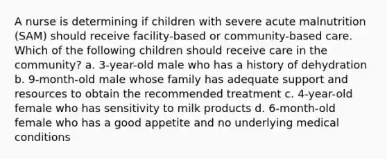 A nurse is determining if children with severe acute malnutrition (SAM) should receive facility-based or community-based care. Which of the following children should receive care in the community? a. 3-year-old male who has a history of dehydration b. 9-month-old male whose family has adequate support and resources to obtain the recommended treatment c. 4-year-old female who has sensitivity to milk products d. 6-month-old female who has a good appetite and no underlying medical conditions