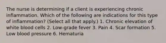 The nurse is determining if a client is experiencing chronic inflammation. Which of the following are indications for this type of inflammation? (Select all that apply.) 1. Chronic elevation of white blood cells 2. Low-grade fever 3. Pain 4. Scar formation 5. Low blood pressure 6. Hematuria