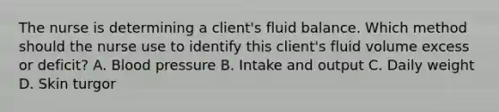 The nurse is determining a​ client's fluid balance. Which method should the nurse use to identify this​ client's fluid volume excess or​ deficit? A. Blood pressure B. Intake and output C. Daily weight D. Skin turgor