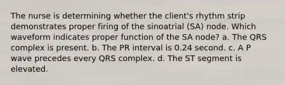 The nurse is determining whether the client's rhythm strip demonstrates proper firing of the sinoatrial (SA) node. Which waveform indicates proper function of the SA node? a. The QRS complex is present. b. The PR interval is 0.24 second. c. A P wave precedes every QRS complex. d. The ST segment is elevated.