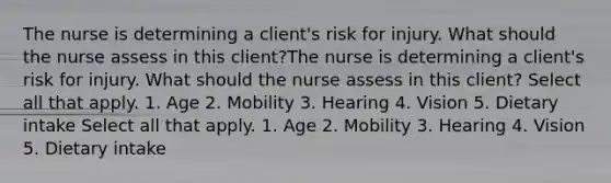 The nurse is determining a client's risk for injury. What should the nurse assess in this client?The nurse is determining a client's risk for injury. What should the nurse assess in this client? Select all that apply. 1. Age 2. Mobility 3. Hearing 4. Vision 5. Dietary intake Select all that apply. 1. Age 2. Mobility 3. Hearing 4. Vision 5. Dietary intake